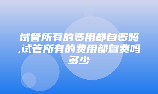 试管所有的费用都自费吗,试管所有的费用都自费吗多少