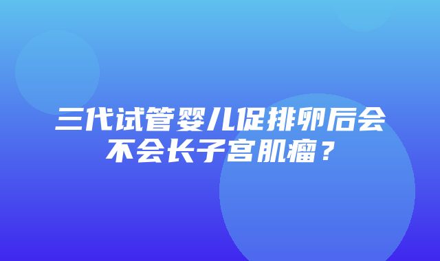 三代试管婴儿促排卵后会不会长子宫肌瘤？