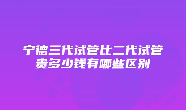 宁德三代试管比二代试管贵多少钱有哪些区别