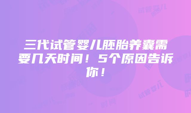 三代试管婴儿胚胎养囊需要几天时间！5个原因告诉你！