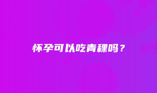 怀孕可以吃青稞吗？