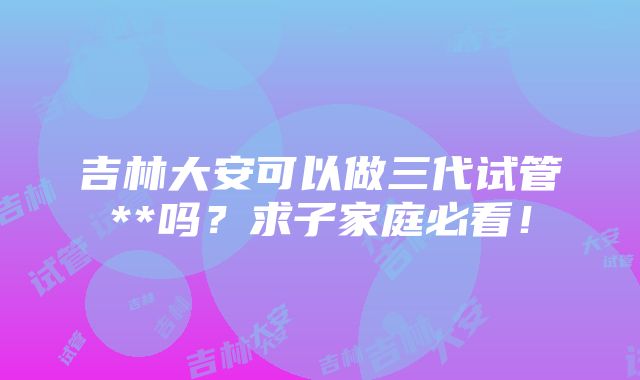 吉林大安可以做三代试管**吗？求子家庭必看！