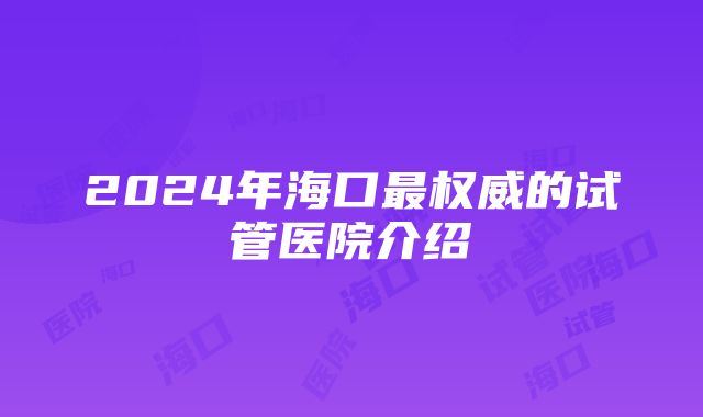 2024年海口最权威的试管医院介绍