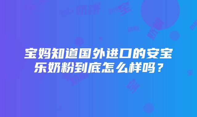 宝妈知道国外进口的安宝乐奶粉到底怎么样吗？