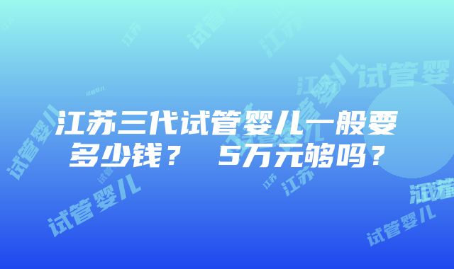 江苏三代试管婴儿一般要多少钱？ 5万元够吗？