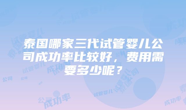 泰国哪家三代试管婴儿公司成功率比较好，费用需要多少呢？