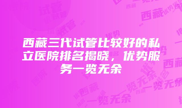 西藏三代试管比较好的私立医院排名揭晓，优势服务一览无余