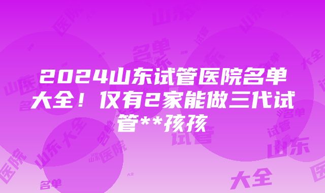 2024山东试管医院名单大全！仅有2家能做三代试管**孩孩