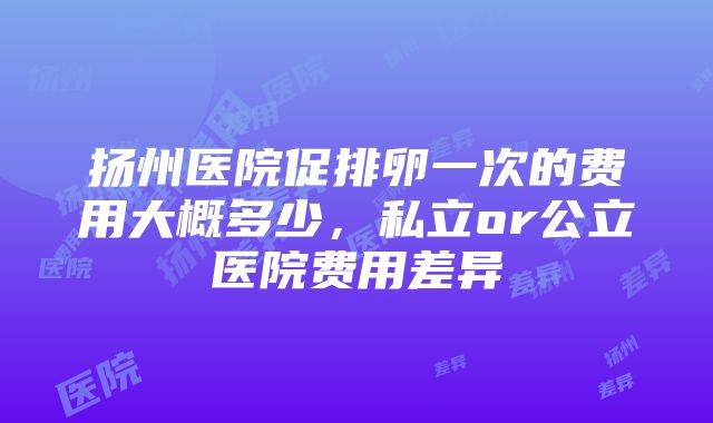 扬州医院促排卵一次的费用大概多少，私立or公立医院费用差异