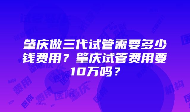 肇庆做三代试管需要多少钱费用？肇庆试管费用要10万吗？