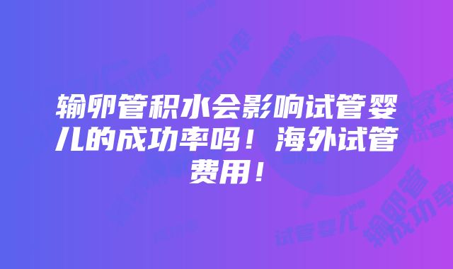 输卵管积水会影响试管婴儿的成功率吗！海外试管费用！