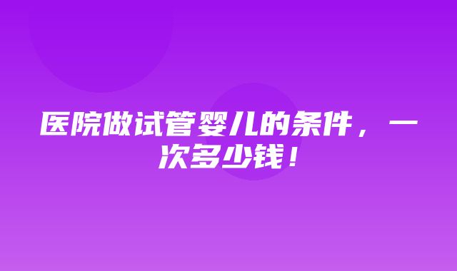 医院做试管婴儿的条件，一次多少钱！