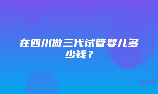 在四川做三代试管婴儿多少钱？