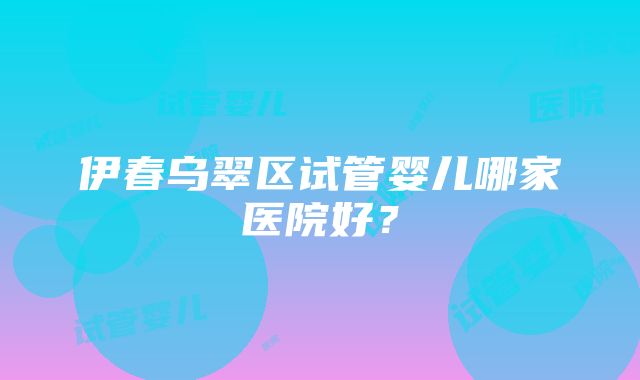 伊春乌翠区试管婴儿哪家医院好？