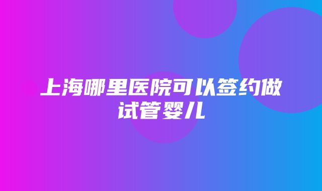 上海哪里医院可以签约做试管婴儿