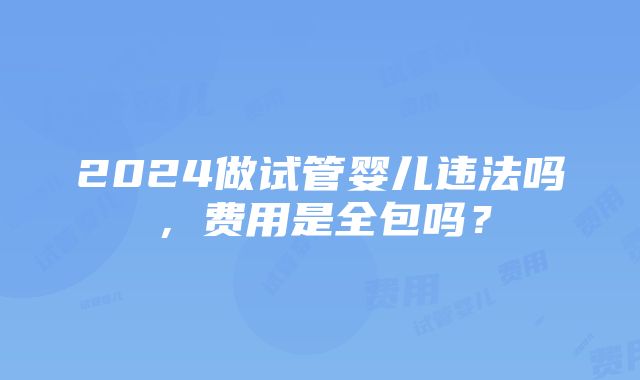 2024做试管婴儿违法吗，费用是全包吗？