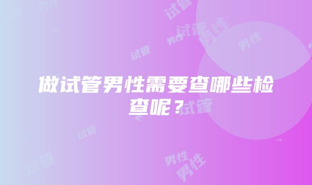 做试管男性需要查哪些检查呢？