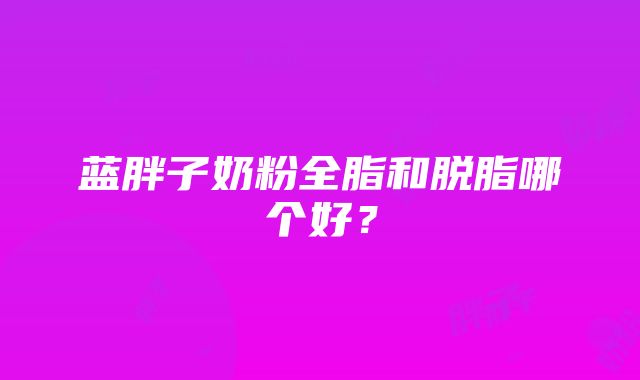 蓝胖子奶粉全脂和脱脂哪个好？