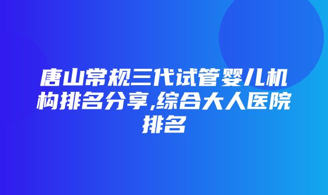 唐山常规三代试管婴儿机构排名分享,综合大人医院排名