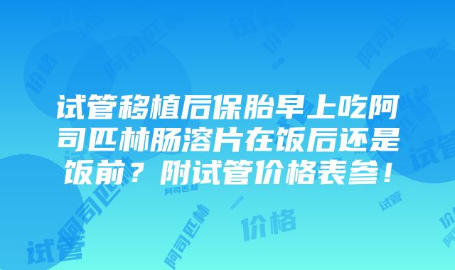 试管移植后保胎早上吃阿司匹林肠溶片在饭后还是饭前？附试管价格表参！