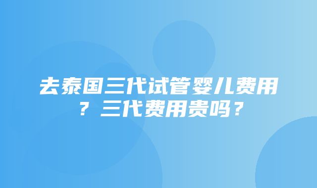 去泰国三代试管婴儿费用？三代费用贵吗？