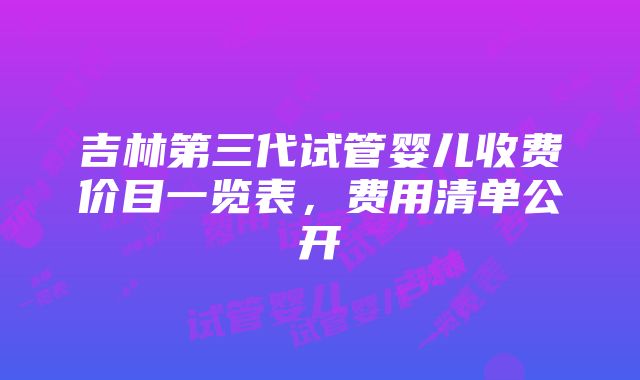 吉林第三代试管婴儿收费价目一览表，费用清单公开