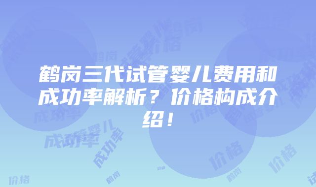 鹤岗三代试管婴儿费用和成功率解析？价格构成介绍！