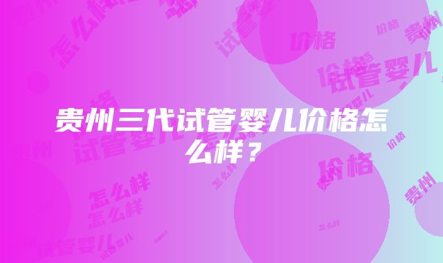 贵州三代试管婴儿价格怎么样？