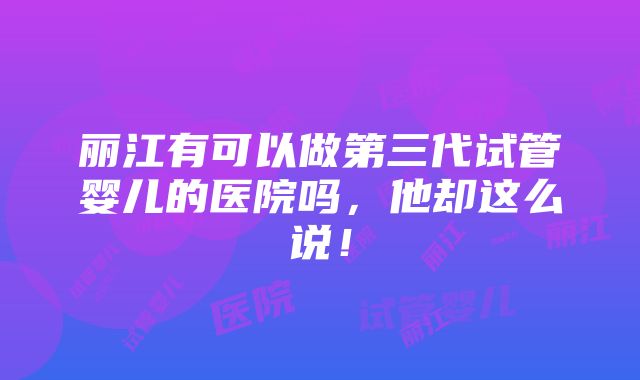 丽江有可以做第三代试管婴儿的医院吗，他却这么说！