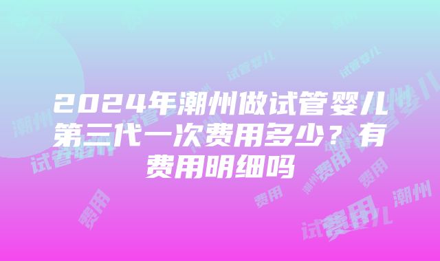 2024年潮州做试管婴儿第三代一次费用多少？有费用明细吗