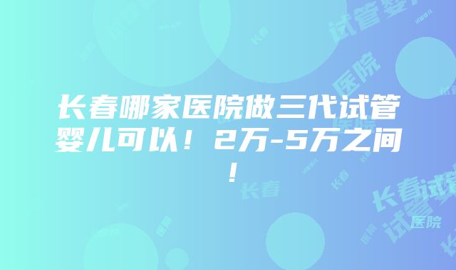 长春哪家医院做三代试管婴儿可以！2万-5万之间！