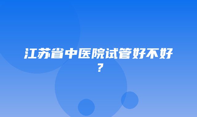 江苏省中医院试管好不好？