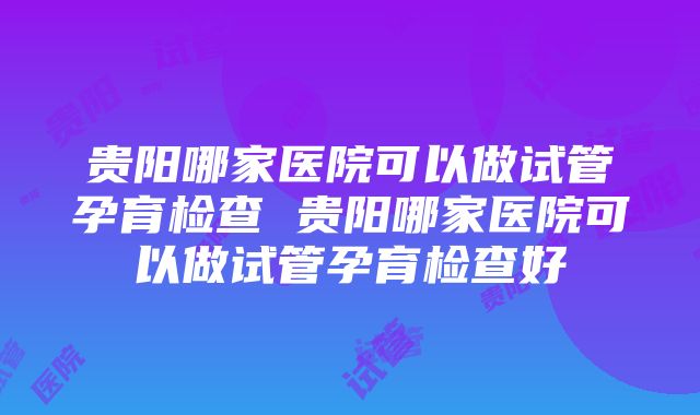 贵阳哪家医院可以做试管孕育检查 贵阳哪家医院可以做试管孕育检查好