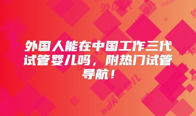 外国人能在中国工作三代试管婴儿吗，附热门试管导航！