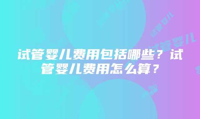 试管婴儿费用包括哪些？试管婴儿费用怎么算？