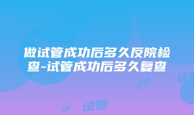 做试管成功后多久反院检查-试管成功后多久复查