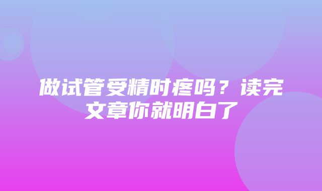 做试管受精时疼吗？读完文章你就明白了