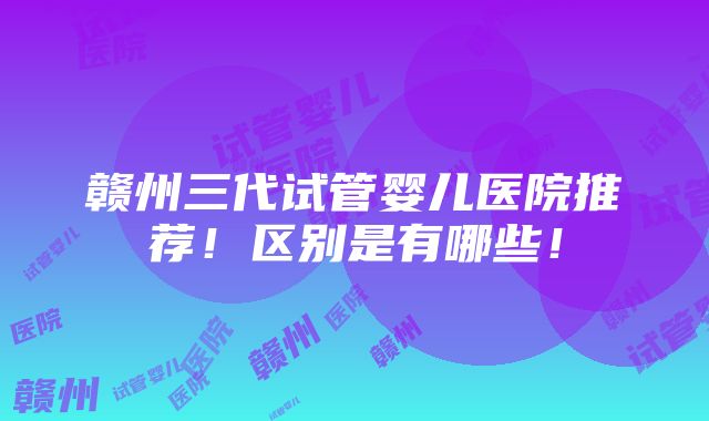 赣州三代试管婴儿医院推荐！区别是有哪些！