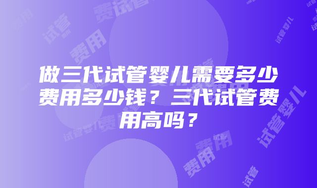 做三代试管婴儿需要多少费用多少钱？三代试管费用高吗？