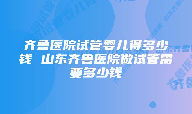 齐鲁医院试管婴儿得多少钱 山东齐鲁医院做试管需要多少钱