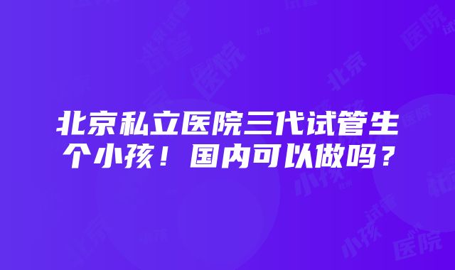 北京私立医院三代试管生个小孩！国内可以做吗？