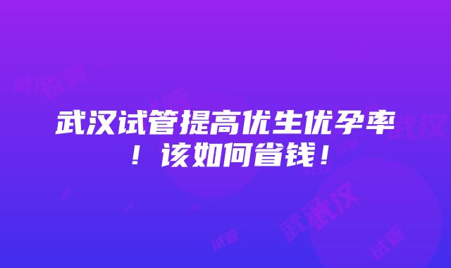 武汉试管提高优生优孕率！该如何省钱！