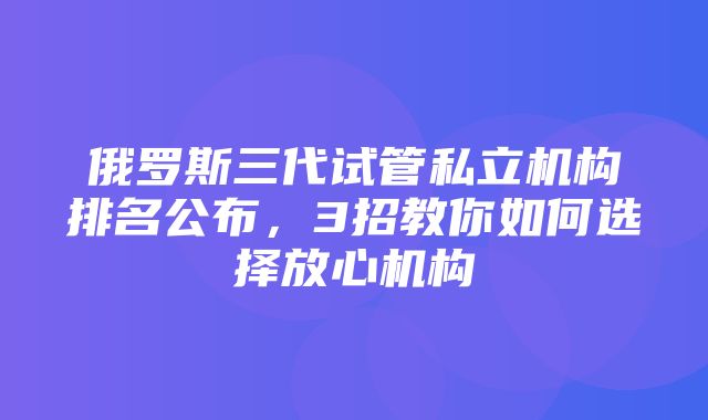 俄罗斯三代试管私立机构排名公布，3招教你如何选择放心机构