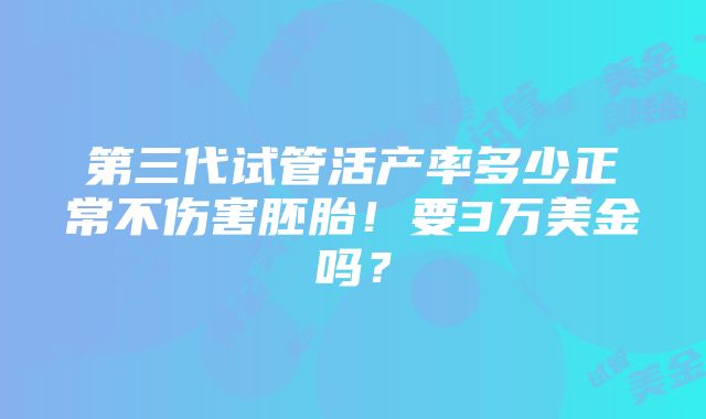 第三代试管活产率多少正常不伤害胚胎！要3万美金吗？