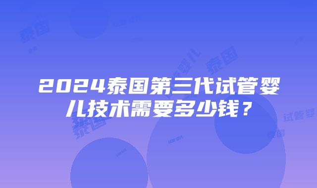 2024泰国第三代试管婴儿技术需要多少钱？