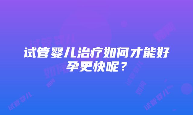 试管婴儿治疗如何才能好孕更快呢？