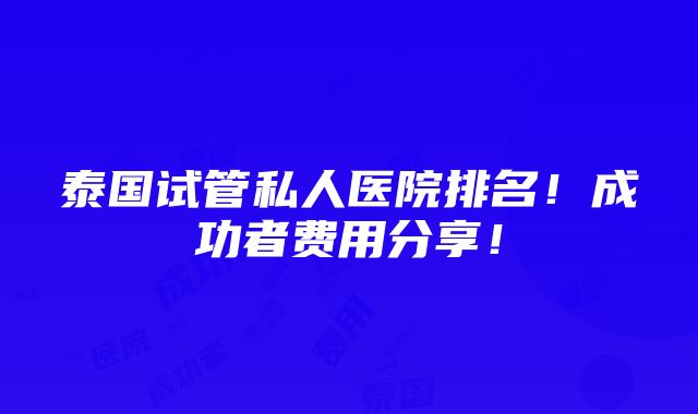 泰国试管私人医院排名！成功者费用分享！