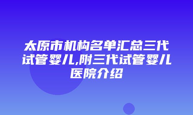 太原市机构名单汇总三代试管婴儿,附三代试管婴儿医院介绍