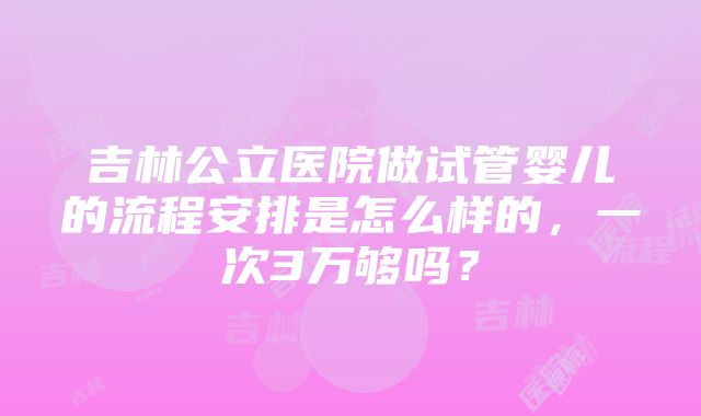 吉林公立医院做试管婴儿的流程安排是怎么样的，一次3万够吗？