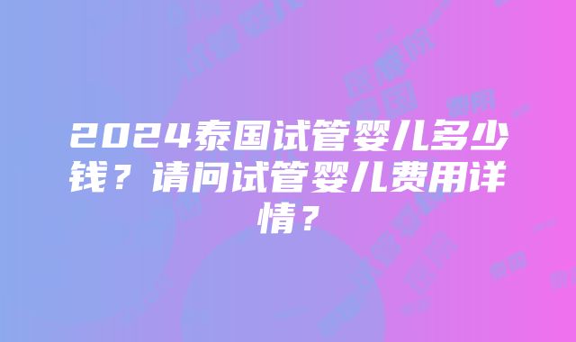 2024泰国试管婴儿多少钱？请问试管婴儿费用详情？